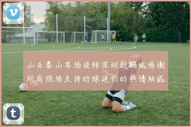 山东泰山客场逆转深圳新鹏城感谢所有现场支持的球迷们的热情助威