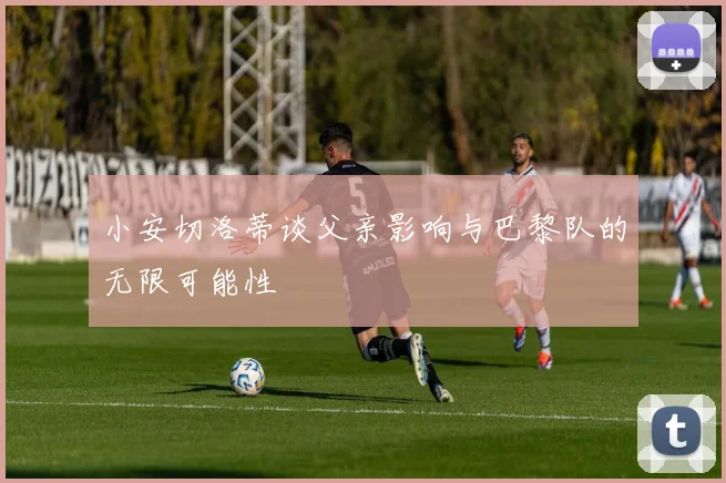 小安切洛蒂谈父亲影响与巴黎队的无限可能性