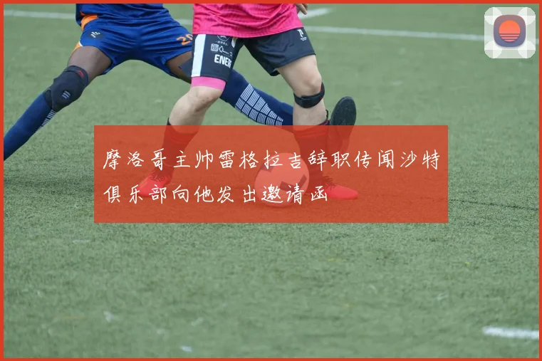 摩洛哥主帅雷格拉吉辞职传闻沙特俱乐部向他发出邀请函