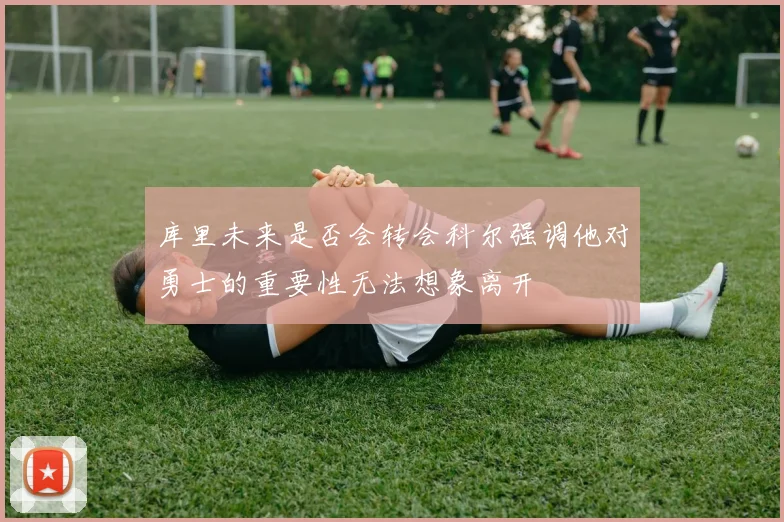 库里未来是否会转会科尔强调他对勇士的重要性无法想象离开