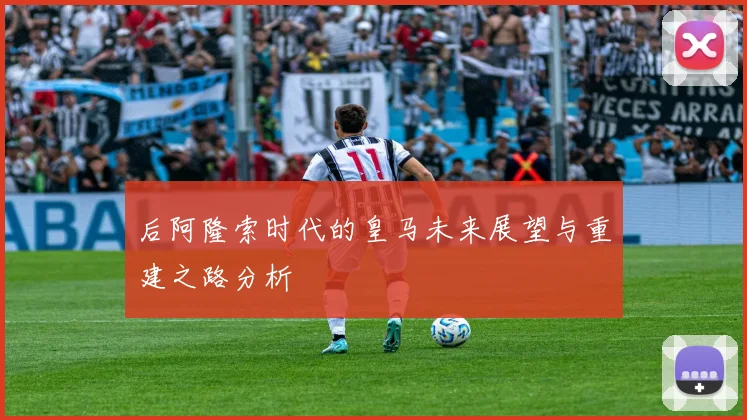 后阿隆索时代的皇马未来展望与重建之路分析