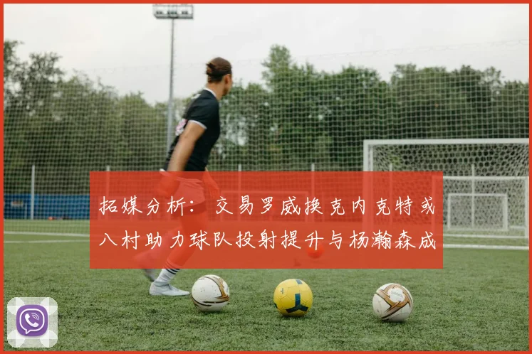 拓媒分析：交易罗威换克内克特或八村助力球队投射提升与杨瀚森成长
