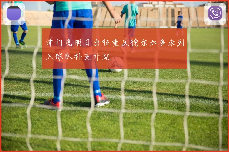 津门虎明日出征重庆德尔加多未列入球队补充计划