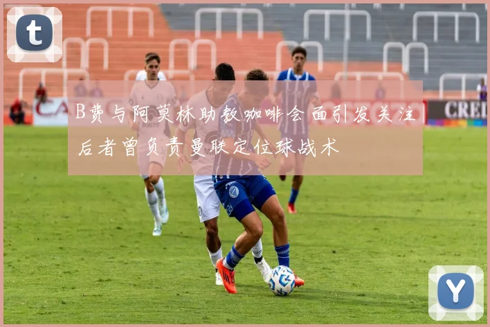 B费与阿莫林助教咖啡会面引发关注后者曾负责曼联定位球战术