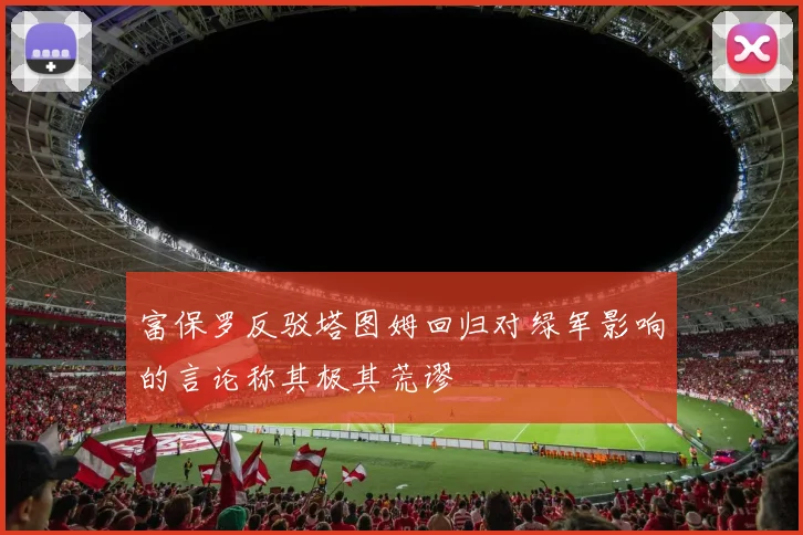富保罗反驳塔图姆回归对绿军影响的言论称其极其荒谬