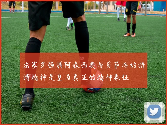 龙塞罗强调阿森西奥与贡萨洛的拼搏精神是皇马真正的精神象征