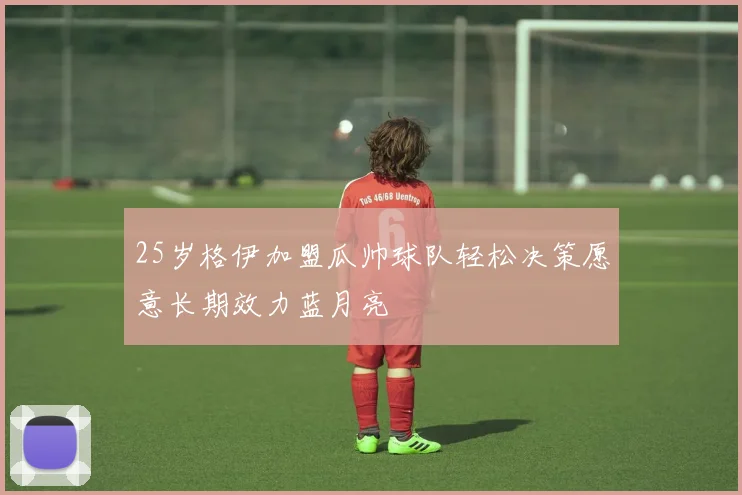 25岁格伊加盟瓜帅球队轻松决策愿意长期效力蓝月亮