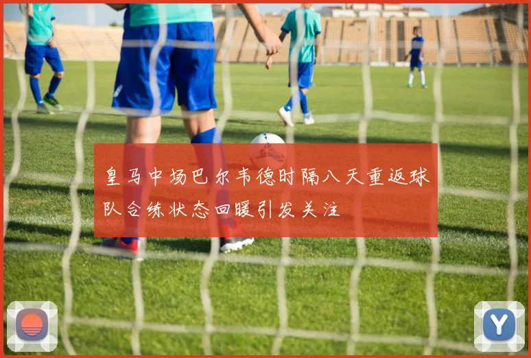 皇马中场巴尔韦德时隔八天重返球队合练状态回暖引发关注