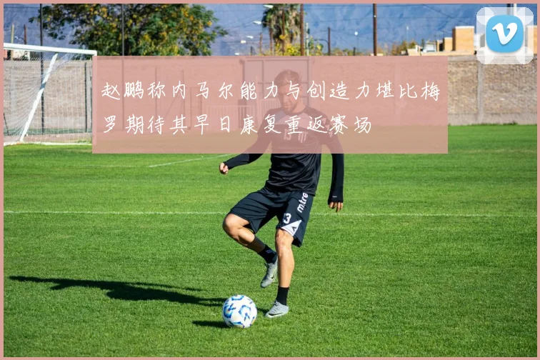 赵鹏称内马尔能力与创造力堪比梅罗期待其早日康复重返赛场