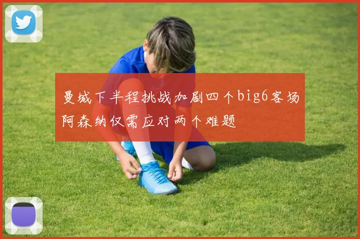 曼城下半程挑战加剧四个big6客场阿森纳仅需应对两个难题