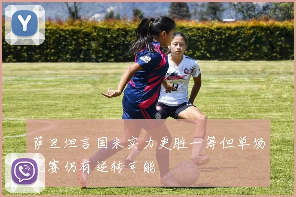 萨里坦言国米实力更胜一筹但单场比赛仍有逆转可能