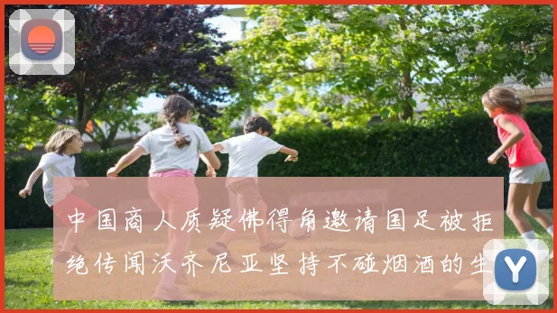 中国商人质疑佛得角邀请国足被拒绝传闻沃齐尼亚坚持不碰烟酒的生活方式