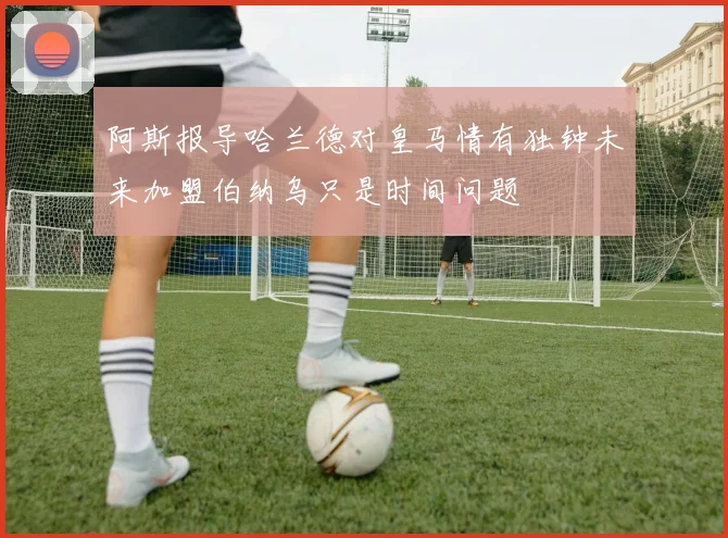 阿斯报导哈兰德对皇马情有独钟未来加盟伯纳乌只是时间问题