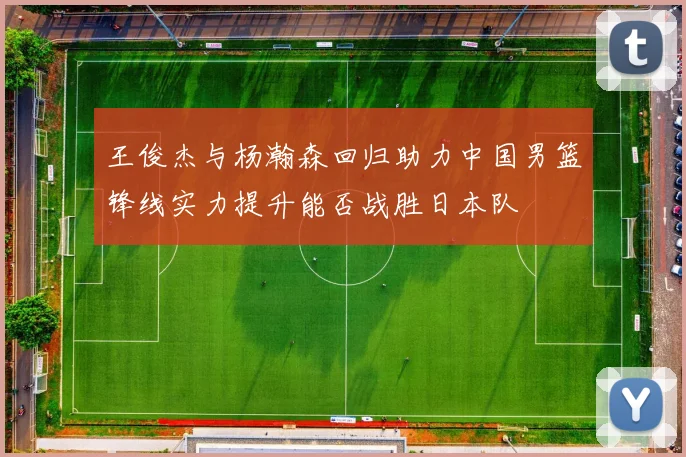 王俊杰与杨瀚森回归助力中国男篮锋线实力提升能否战胜日本队