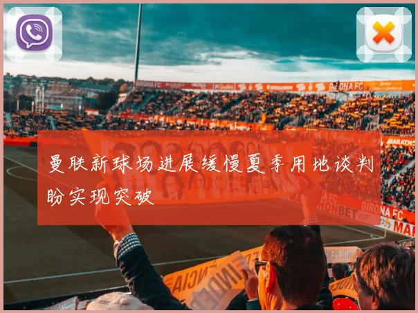 曼联新球场进展缓慢夏季用地谈判盼实现突破