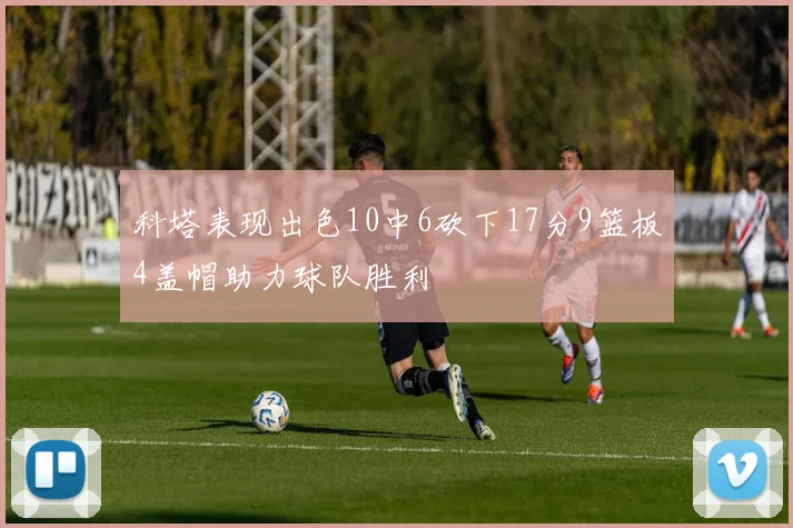 科塔表现出色10中6砍下17分9篮板4盖帽助力球队胜利