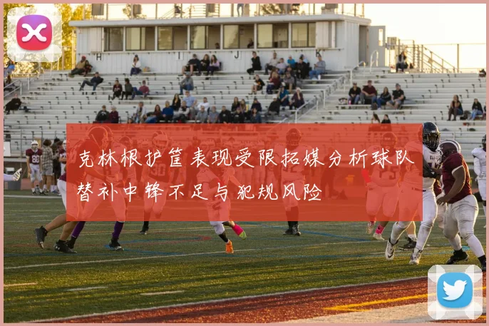 克林根护筐表现受限拓媒分析球队替补中锋不足与犯规风险