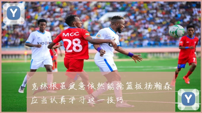 克林根虽疲惫依然能抢篮板杨瀚森应当认真学习这一技巧
