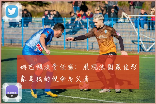 姆巴佩谈责任感：展现法国最佳形象是我的使命与义务