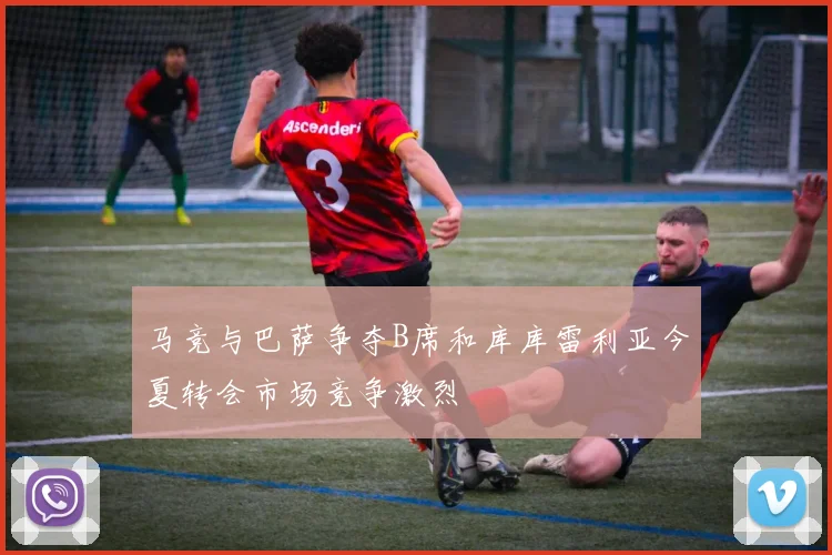马竞与巴萨争夺B席和库库雷利亚今夏转会市场竞争激烈