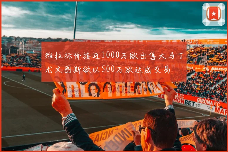 维拉标价接近1000万欧出售大马丁尤文图斯欲以500万欧达成交易