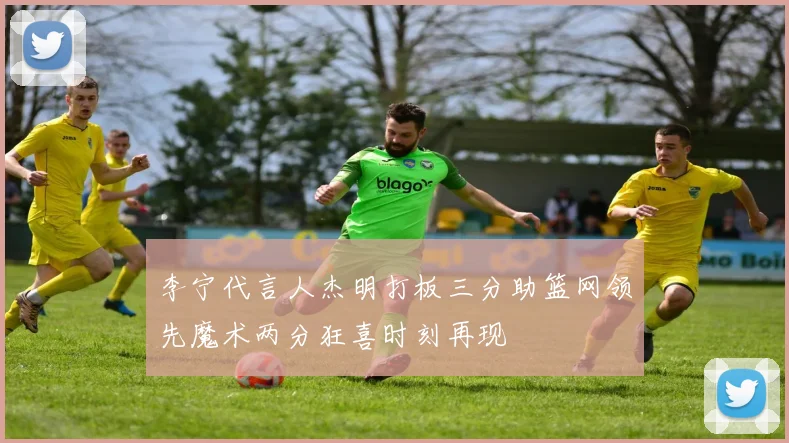 李宁代言人杰明打板三分助篮网领先魔术两分狂喜时刻再现