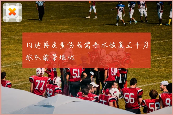 门迪再度重伤或需手术恢复五个月球队前景堪忧